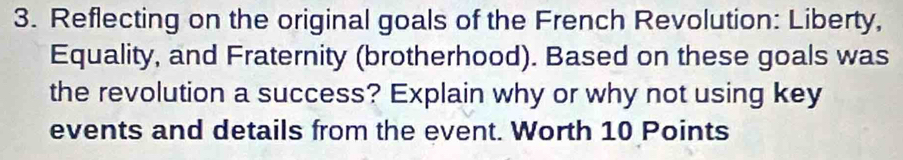 Reflecting on the original goals of the French Revolution: Liberty, 
Equality, and Fraternity (brotherhood). Based on these goals was 
the revolution a success? Explain why or why not using key 
events and details from the event. Worth 10 Points