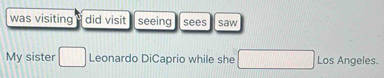 was visiting did visit seeing sees saw 
My sister □ Leonardo DiCaprio while she □ Los Angeles.