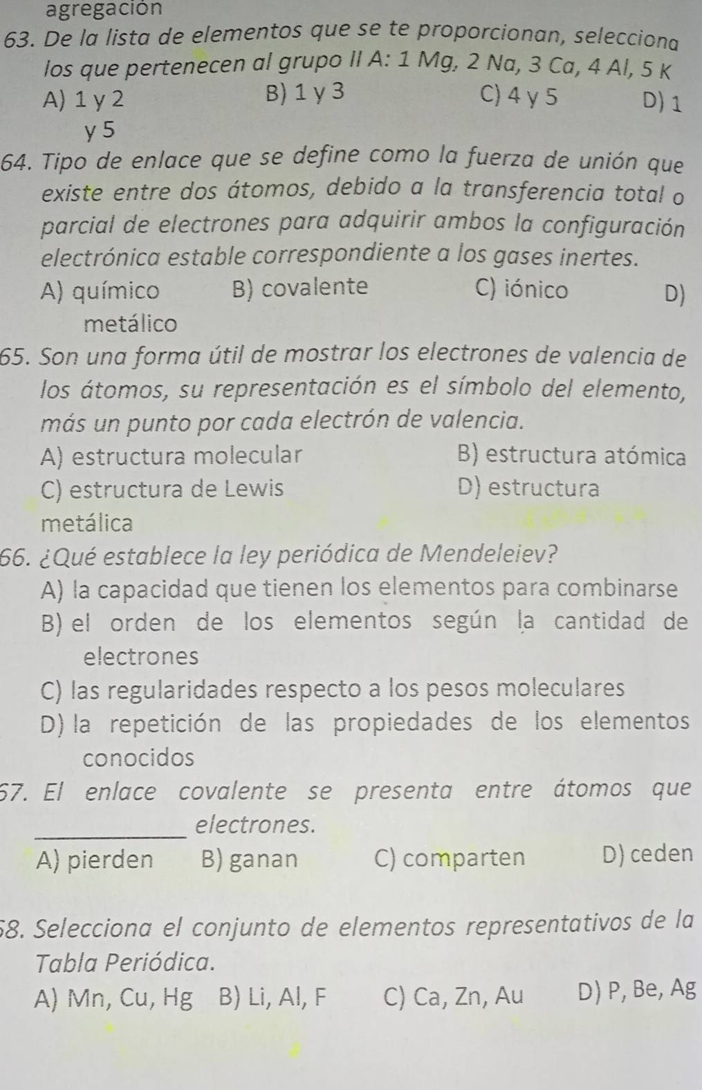 agregación
63. De la lista de elementos que se te proporcionan, selecciona
los que pertenecen al grupo II A: 1 Mg, 2 Na, 3 Ca, 4 Al, 5 K
A) 1 γ 2 B) 1 γ3 C) 4 γ5 D) 1
y 5
64. Tipo de enlace que se define como la fuerza de unión que
existe entre dos átomos, debido a la transferencia total o
parcial de electrones para adquirir ambos la configuración
electrónica estable correspondiente a los gases inertes.
A) químico B) covalente C) iónico D)
metálico
65. Son una forma útil de mostrar los electrones de valencia de
los átomos, su representación es el símbolo del elemento,
más un punto por cada electrón de valencia.
A) estructura molecular B) estructura atómica
C) estructura de Lewis D) estructura
metálica
66. ¿Qué establece la ley periódica de Mendeleiev?
A) la capacidad que tienen los elementos para combinarse
B) el orden de los elementos según la cantidad de
electrones
C) las regularidades respecto a los pesos moleculares
D) la repetición de las propiedades de los elementos
conocidos
67. El enlace covalente se presenta entre átomos que
_electrones.
A) pierden B) ganan C) comparten D) ceden
58. Selecciona el conjunto de elementos representativos de la
Tabla Periódica.
A) Mn, Cu, Hg B) Li, Al, F C) Ca, Zn, Au D) P, Be, Ag