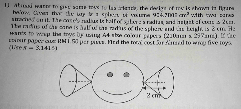 Ahmad wants to give some toys to his friends, the design of toy is shown in figure 
below. Given that the toy is a sphere of volume 904.7808cm^3 with two cones 
attached on it. The cone’s radius is half of sphere’s radius, and height of cone is 2cm. 
The radius of the cone is half of the radius of the sphere and the height is 2 cm. He 
wants to wrap the toys by using A4 size colour papers (210mm* 297mm). If the 
colour paper cost RM1.50 per piece. Find the total cost for Ahmad to wrap five toys. 
(Use π =3.1416)