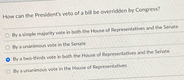 How can the President's veto of a bill be overridden by Congress?
By a simple majority vote in both the House of Representatives and the Senate
By a unanimous vote in the Senate
By a two-thirds vote in both the House of Representatives and the Senate
By a unanimous vote in the House of Representatives