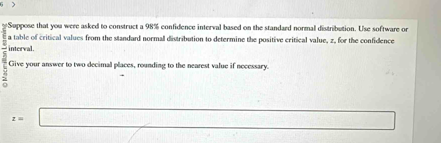 Suppose that you were asked to construct a 98% confidence interval based on the standard normal distribution. Use software or 
a table of critical values from the standard normal distribution to determine the positive critical value, z, for the confidence 
interval. 
Give your answer to two decimal places, rounding to the nearest value if necessary.
z=□
 1/100 + 1/100 + 1/100 