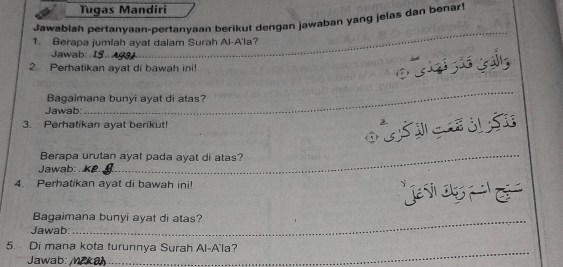 Tugas Mandiri 
Jawablah pertanyaan-pertanyaan berikut dengan jawaban yang jelas dan benar! 
_ 
1. Berapa jumlah ayat dalam Surah Al-A'la? 
Jawab: 
2. Perhatikan ayat di bawah ini! 
Bagaimana bunyi ayat di atas? 
Jawab: 
_ 
3. Perhatikan ayat berikut! 

D 3
Berapa urutan ayat pada ayat di atas? 
Jawab: 
4. Perhatikan ayat di bawah ini! 
é 
Bagaimana bunyi ayat di atas? 
Jawab: 
_ 
5. Di mana kota turunnya Surah Al-A'la? 
Jawab: