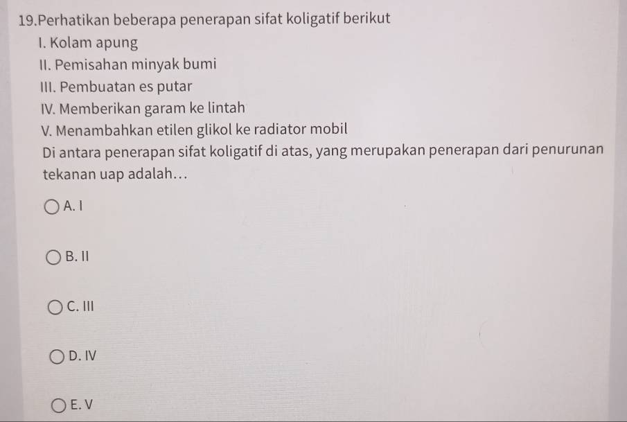 Perhatikan beberapa penerapan sifat koligatif berikut
I. Kolam apung
II. Pemisahan minyak bumi
III. Pembuatan es putar
IV. Memberikan garam ke lintah
V. Menambahkan etilen glikol ke radiator mobil
Di antara penerapan sifat koligatif di atas, yang merupakan penerapan dari penurunan
tekanan uap adalah...
A. I
B. Ⅱ
C. III
D. I
E. V