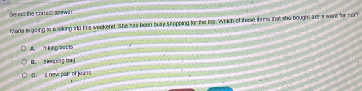 Select the correct answer.
Maria is going to a hiking trip this weekend. She has been busy shopping for the trip. Which of these items that she bought are a want for her?
A. hiking boots
B. sleeping bag
C. a new pair of jeans