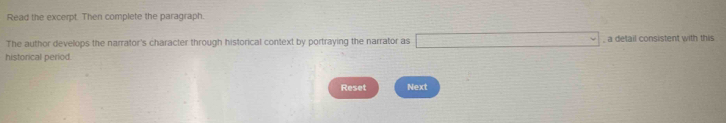 Read the excerpt. Then complete the paragraph. 
The author develops the narrator's character through historical context by portraying the narrator as □ a detail consistent with this 
historical period. 
Reset Next