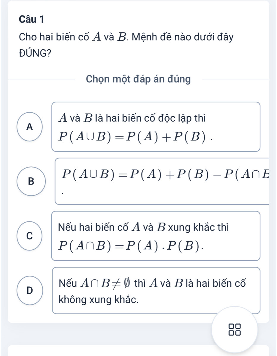 Cho hai biến cố A và B. Mệnh đề nào dưới đây
ĐÚNG?
Chọn một đáp án đúng
A và B là hai biến cố độc lập thì
A
P(A∪ B)=P(A)+P(B).
B P(A∪ B)=P(A)+P(B)-P(A∩ B
Nếu hai biến cố A và B xung khắc thì
C
P(A∩ B)=P(A)· P(B).
Nếu A∩ B!= varnothing thì A và B là hai biến cố
D
không xung khắc.