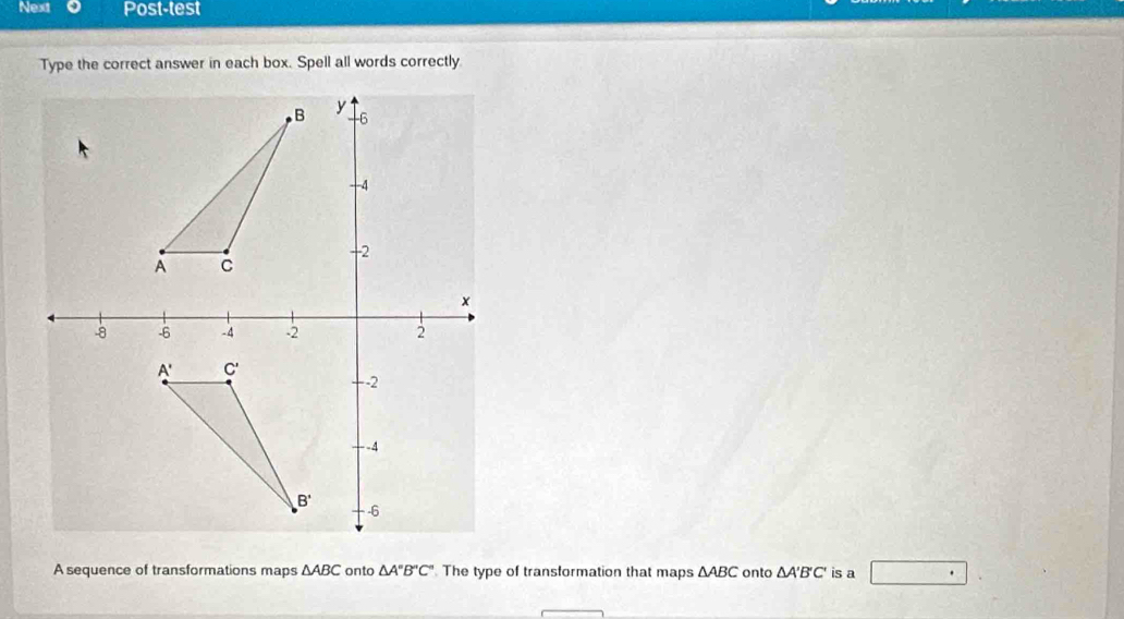 Next Post-test
Type the correct answer in each box. Spell all words correctly
A sequence of transformations maps △ ABC onto △ A''B''C'' The type of transformation that maps △ ABC onto △ A'B'C' is a □