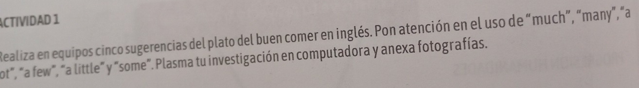 ACTIVIDAD 1 
Realiza en equipos cinco sugerencias del plato del buen comer en inglés. Pon atención en el uso de “much”, “many”, “a 
ot", "a few", "a little" y "some". Plasma tu investigación en computadora y anexa fotografías.