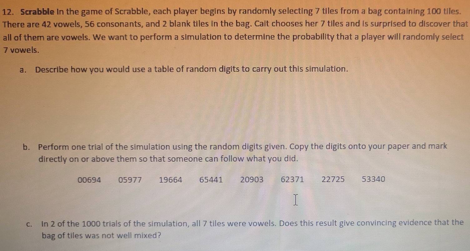 Scrabble in the game of Scrabble, each player begins by randomly selecting 7 tiles from a bag containing 100 tiles. 
There are 42 vowels, 56 consonants, and 2 blank tiles in the bag. Cait chooses her 7 tiles and is surprised to discover that 
all of them are vowels. We want to perform a simulation to determine the probability that a player will randomly select
7 vowels. 
a. Describe how you would use a table of random digits to carry out this simulation. 
b. Perform one trial of the simulation using the random digits given. Copy the digits onto your paper and mark 
directly on or above them so that someone can follow what you did.
00694 05977 19664 65441 20903 62371 22725 53340
c. In 2 of the 1000 trials of the simulation, all 7 tiles were vowels. Does this result give convincing evidence that the 
bag of tiles was not well mixed?