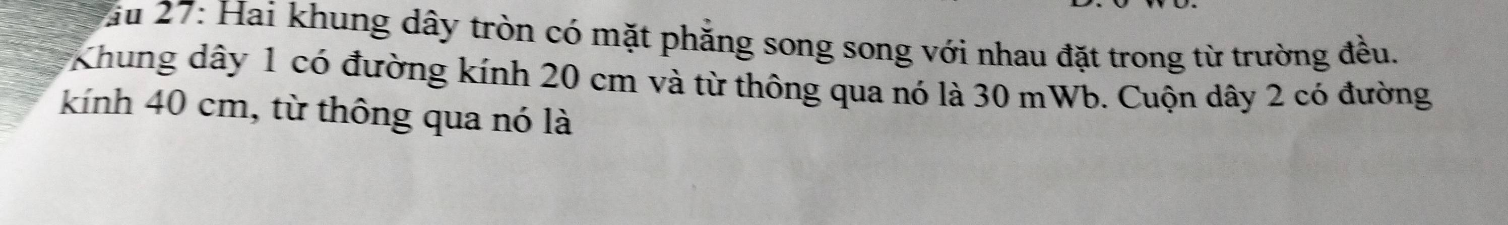 Vău 27: Hai khung dây tròn có mặt phăng song song với nhau đặt trong từ trường đều. 
Khung dây 1 có đường kính 20 cm và từ thông qua nó là 30 mWb. Cuộn dây 2 có đường 
kính 40 cm, từ thông qua nó là