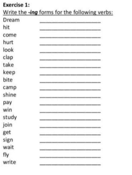 Write the -ing forms for the following verbs: 
Dream 
_ 
hit 
_ 
_ 
come 
hurt 
_ 
look 
_ 
clap 
_ 
take 
_ 
keep 
_ 
bite 
_ 
camp 
_ 
shine 
_ 
pay 
_ 
win 
_ 
study 
_ 
join 
_ 
get 
_ 
sign 
_ 
_ 
wait 
fly 
_ 
write 
_