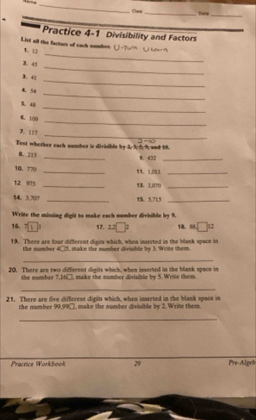 Class _Clarter 
Practice 4-1 Divisibility and Factors 
List all the factors of each number. 
_ 
1. 12
_ 
2. 45
_ 
3. 41
_ 
4、 54
_ 
5. 48
_ 
6. 100
_ 
7. 117
Tost whether each number is divisible by 3, 3, 5, 9, and 10. 
_ 
8, 215
9. 432 _ 
10. 770 _ 1 . 103 _ 
12 975 _13. 2,070 _ 
14. 3,70? _15. 5,715 _ 
Write the missing digit to make each number divisible by 9.
15. 7 1 1 17. 22□^2 18. 58° □ 12
19. There are four different digits which, when inserted in the blank space in 
the number 4□5, make the number divisible by 3. Write thrm. 
_ 
20. There are two different digits which, when inserted in the blank space in 
the number 7,16□, make the number divisible by 5. Write them. 
_ 
21. There are five different digits which, when inserted in the blank space in 
the number 99,99□, make the number divisible by 2. Write them. 
_ 
Practice Workbook 29 Pre-Algeb