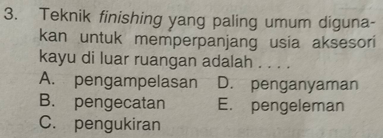 Teknik finishing yang paling umum diguna-
kan untuk memperpanjang usia aksesori
kayu di luar ruangan adalah . . . .
A. pengampelasan D. penganyaman
B. pengecatan E. pengeleman
C. pengukiran