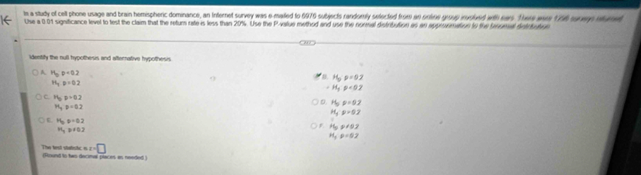 In a study of cell phone usage and brain hemispheric dominance, an Internet survey was e-mailed to 6976 subjects randomly swected from an onltine group involved with ears. There ware 1756 suers nturet
Use a 0.01 significance level to test the claim that the return rate is less than 20%. Use the P -value method and use the normal distribution as an approomation to the bingeal detrbaloe
ldentify the null hypothesis and afternative hypothesis
A H_op<0.2
B. H_0:p=0.2
H_1p=0.2
H_3rho <0.2
C. H_5p>0.2
H_3p=0.2
D. H_5p=0.2
H_3^(-p=0.2
H_b)p=0.2
H_3p!= 0.2
H_5p!= 0.2
H_5rho =0.2
The lest statistic is x=□
(Round to two decimal places as nended )