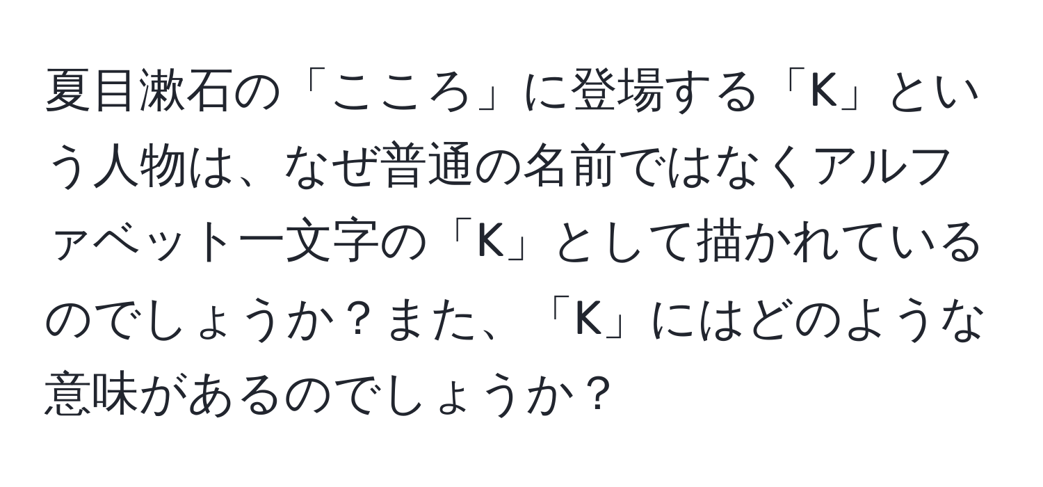 夏目漱石の「こころ」に登場する「K」という人物は、なぜ普通の名前ではなくアルファベット一文字の「K」として描かれているのでしょうか？また、「K」にはどのような意味があるのでしょうか？