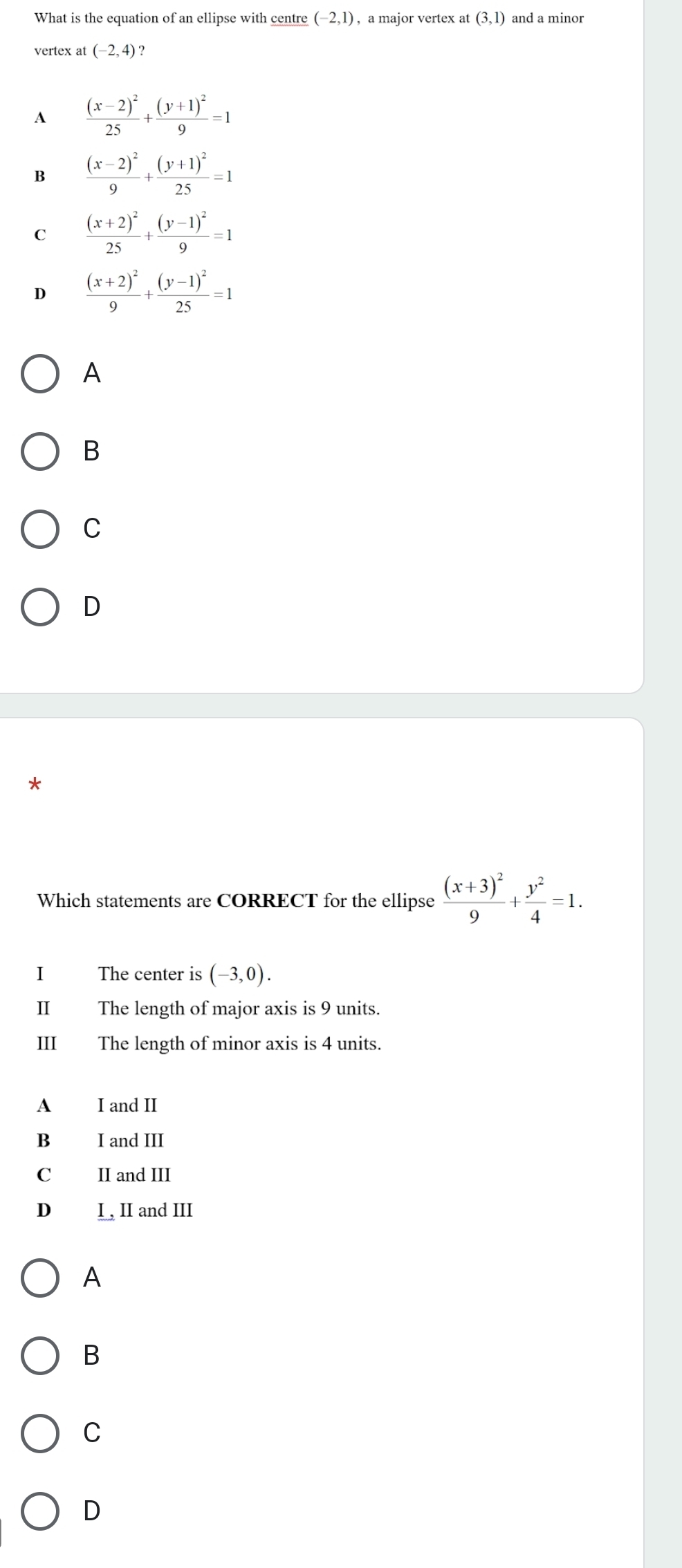 What is the equation of an ellipse with centre (-2,1) , a major vertex at (3,1) and a minor
vertex at (-2,4)
A frac (x-2)^225+frac (y+1)^29=1
B frac (x-2)^29+frac (y+1)^225=1
C frac (x+2)^225+frac (y-1)^29=1
D frac (x+2)^29+frac (y-1)^225=1
A
B
C
D
*
Which statements are CORRECT for the ellipse frac (x+3)^29+ y^2/4 =1. 
I The center is (-3,0). 
II The length of major axis is 9 units.
III The length of minor axis is 4 units.
A I and II
B I and III
C II and III
D I, II and III
A
B
C
D