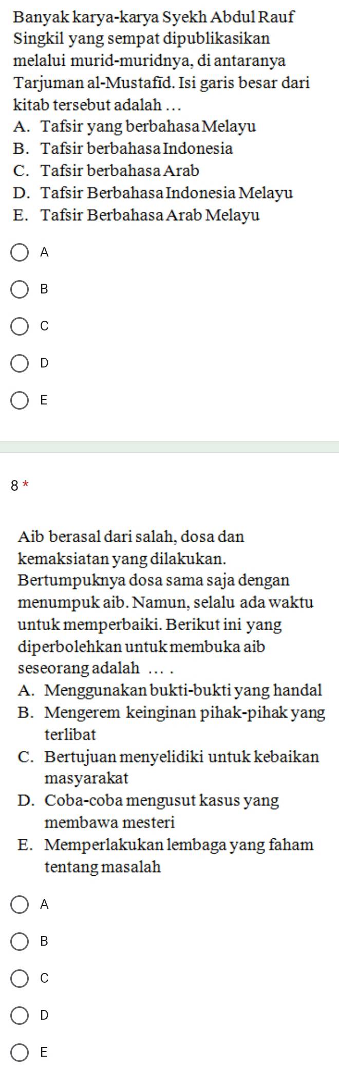 Banyak karya-karya Syekh Abdul Rauf
Singkil yang sempat dipublikasikan
melalui murid-muridnya, di antaranya
Tarjuman al-Mustafīd. Isi garis besar dari
kitab tersebut adalah …
A. Tafsir yang berbahasaMelayu
B. Tafsir berbahasa Indonesia
C. Tafsir berbahasa Arab
D. Tafsir Berbahasa Indonesia Melayu
E. Tafsir Berbahasa Arab Melayu
A
B
C
D
E
8 *
Aib berasal dari salah, dosa dan
kemaksiatan yang dilakukan.
Bertumpuknya dosa sama saja dengan
menumpuk aib. Namun, selalu ada waktu
untuk memperbaiki. Berikut ini yang
diperbolehkan untuk membuka aib
seseorang adalah … .
A. Menggunakan bukti-bukti yang handal
B. Mengerem keinginan pihak-pihak yang
terlibat
C. Bertujuan menyelidiki untuk kebaikan
masyarakat
D. Coba-coba mengusut kasus yang
membawa mesteri
E. Memperlakukan lembaga yang faham
tentang masalah
A
B
C
D
E