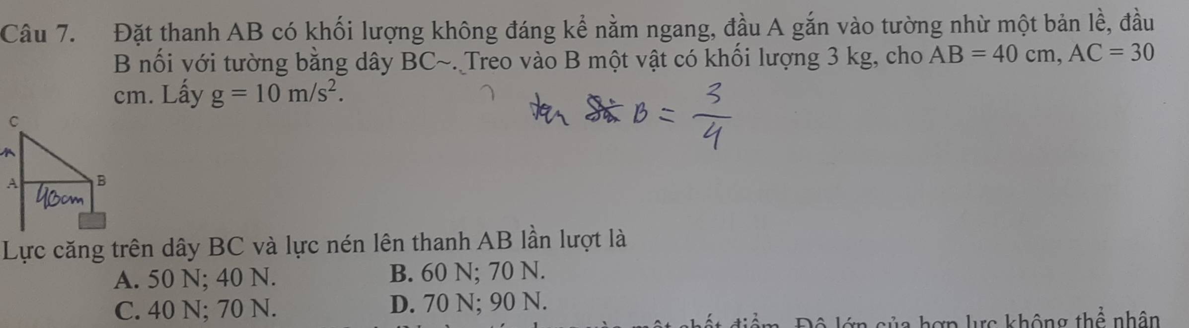 Đặt thanh AB có khối lượng không đáng kể nằm ngang, đầu A gắn vào tường nhừ một bản lề, đầu
B nối với tường bằng dây BC ~. Treo vào B một vật có khối lượng 3 kg, cho AB=40cm, AC=30
cm. Lấy g=10m/s^2. 
Lực căng trên dây BC và lực nén lên thanh AB lần lượt là
A. 50 N; 40 N. B. 60 N; 70 N.
C. 40 N; 70 N. D. 70 N; 90 N.
c không thể nhân