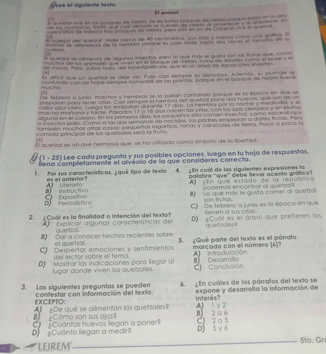 Lee el siguiente texto.
El quetzal
[1]
El quetzal vive en los bosques de niebla. Se les llama bosques de niebla porque están en lo alto
de las montañas, tanto que casí siempre se cubren de niebla al amanecer y al atardecer. En
varios sítios de México hay bosques de niebla, pero sólo en los de Chiapas vive el quetzal.
[2]
El cuerpo del quetzal mide cerca de 40 centímetros, son más o menos como una gallina. El
macho se diferencia de la hembra porque su cola mide hasta dos veces el tamaño de su
cuerpo.
[3]
El quetzal se alimenta de algunos insectos, pero lo que más le gusta son las frutas que, como
muchos de los animales que viven en el bosque de niebla, toma de árboles como el laurel y el
de moras. Pero, sobre todo, del tepeaguacate, que es un árbol de aguacates silvestres.
[4]
Es dificil que un quetzal se deje ver. Pues casi siempre es silencioso. Además. su plumaje se
confunde con las hojas siempre húmedas de las plantas, porque en el bosque de niebla llueve
mucho.
[5]
De febrero a junio, machos y hembras se la pasan cantando porque es la época en que se
preparan para tener crías. Casi siempre la hembra del quetzal pone dos huevos. que son de un
color azul claro. Luego los empollan durante 17 días. La hembra por la noche y mediodía. y el
macho mañana y tarde. Pasados 17 o 18 días nacen las crías, con los ojos cerrados y sin pluma
alguna en el cuerpo. En los primeros días, los pequeños sólo comen insectos, como escarabajos
o insectos palo. Como a las dos semanas de nacidos, los padres empiezan a darles frutas. Pero
también muchas otras cosas: pequeñas lagartijas, ranas y caracoles de tierra. Poco a poco la
comida principal de los quetzales será la fruta.
[6]
El quetzal es un ave hermosa que se ha utilizado como símbolo de la libertad.
(1 - 25) Lee cada pregunta y sus posibles opciones, luego en tu hoja de respuestas,
llena completamente el alvéolo de la que consideres correcta.
1. Por sus características, ¿qué tipo de texto 4. ¿En cuál de las siguientes expresiones la
es el anterior? palabra “que” debe llevar acento gráfico?
A) Literario A) ¿En que estado de la república
B) Instructivo podemos encontrar al quetzal?
C Expositivo B) Lo que más le gusta comer al quetzal
D Periodístico son frutas.
C) De febrero a junio es la época en que
tienen a sus crías.
2. ¿Cuál es la finalidad o intención del texto? D) ¿Cuál es el árbol que prefieren los
A) Explicar algunas características del
quetzal. quetzales?
B) Dar a conocer hechos recientes sobre
el quetzal. 5. ¿Qué parte del texto es el párrafo
C) Despertar emociones y sentimientos marcado con el número [6]?
del lector sobre el tema. A) Introducción
D) Mostrar las indicaciones para llegar al B) Desarrollo
lugar donde viven los quetzales. C) Conclusión
3. Las siguientes preguntas se pueden 6.  En cuáles de los párrafos del texto se
contestar con información del texto, expone y desarrolla la información de
EXCEPTO: interés?
A) De qué se alimentan los quetzales? A) 1 y 2
B Cómo son sus ojos? B) 2 a 6
C) Cuántas huevos llegan a poner? C) 2 a 5
D) Cuánto llegan a medir? D) 5 y 6
LEIREM_ 5to. Gr