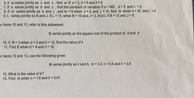 If w varies jointly as x and z , find w if x=3, k=6 and z=9
7. If a varies jointly as b and c , find the constant of variation if a=480, b=5 and c=8
8. If m varies jointly as n and j , and m=6 when n=4 , and J=10 , find m when n=20
9. L varies jointly as B and J. If⊥ =15 , when B=10 and J=3 , find L if B=12 and J=9. and J=8
or items 10 and 11, refer to this statement:
B varies jointly as the square root of the product of d and h
10. If B=3 when d=3 and h=12 , find the value of k
11. Find B when d=4 and h=16
or items 12 and 13, use the following given: 
M varies jointly as r and h, m=2.4, n=0.6 and h=0.8
12. What is the value of k? 
13. Find m when n=1.6 and h=0.01