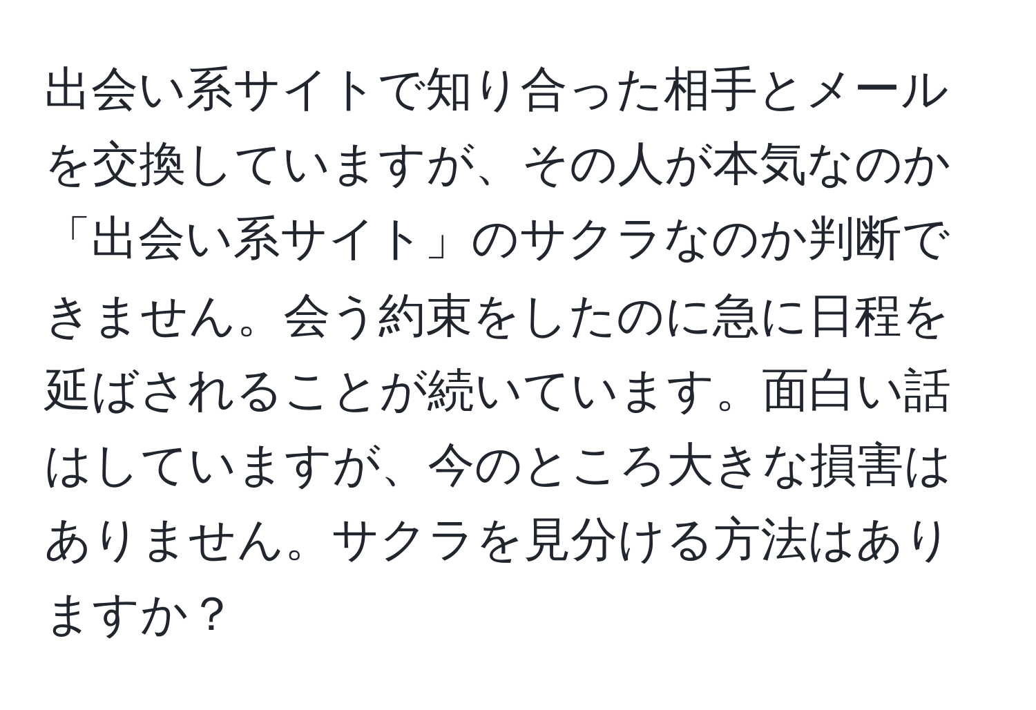 出会い系サイトで知り合った相手とメールを交換していますが、その人が本気なのか「出会い系サイト」のサクラなのか判断できません。会う約束をしたのに急に日程を延ばされることが続いています。面白い話はしていますが、今のところ大きな損害はありません。サクラを見分ける方法はありますか？