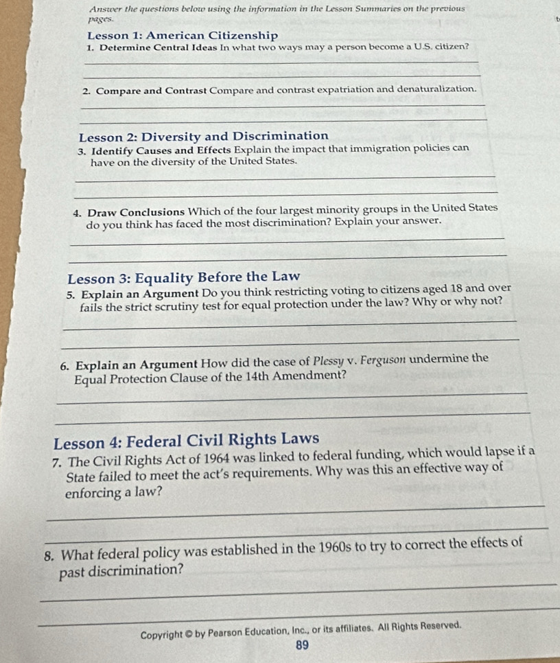 Answer the questions below using the information in the Lesson Summaries on the previous 
pages. 
Lesson 1: American Citizenship 
1. Determine Central Ideas In what two ways may a person become a U.S. citizen? 
_ 
_ 
2. Compare and Contrast Compare and contrast expatriation and denaturalization. 
_ 
_ 
Lesson 2: Diversity and Discrimination 
3. Identify Causes and Effects Explain the impact that immigration policies can 
have on the diversity of the United States. 
_ 
_ 
4. Draw Conclusions Which of the four largest minority groups in the United States 
_ 
do you think has faced the most discrimination? Explain your answer. 
_ 
Lesson 3: Equality Before the Law 
5. Explain an Argument Do you think restricting voting to citizens aged 18 and over 
fails the strict scrutiny test for equal protection under the law? Why or why not? 
_ 
_ 
6. Explain an Argument How did the case of Plessy v. Ferguson undermine the 
_ 
Equal Protection Clause of the 14th Amendment? 
_ 
Lesson 4: Federal Civil Rights Laws 
7. The Civil Rights Act of 1964 was linked to federal funding, which would lapse if a 
State failed to meet the act’s requirements. Why was this an effective way of 
_ 
enforcing a law? 
_ 
8. What federal policy was established in the 1960s to try to correct the effects of 
_ 
past discrimination? 
_ 
Copyright © by Pearson Education, Inc., or its affiliates. All Rights Reserved. 
89