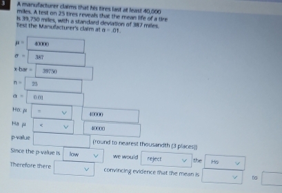 A manulacturer claims that his tires last at least 40,000
miles. A test on 25 tires reveals that the mean life of a tire 
Is 39,750 miles, with a standard deviation of 387 miles. 
Test the Manufacturer's claim al a=.01.
mu =□ 40000
sigma =387
x· bar= 39750
n=25
a= 0.01
Ho:mu |=v| 40000 □
Ha μ 1 v 40000 □  
p-value (-3=∠ 4 (round to nearest thousandth (3 places)) 
Since the p -value is low V we would reject the Ho 
Therefore there □ v convincing evidence that the mean is □  to □