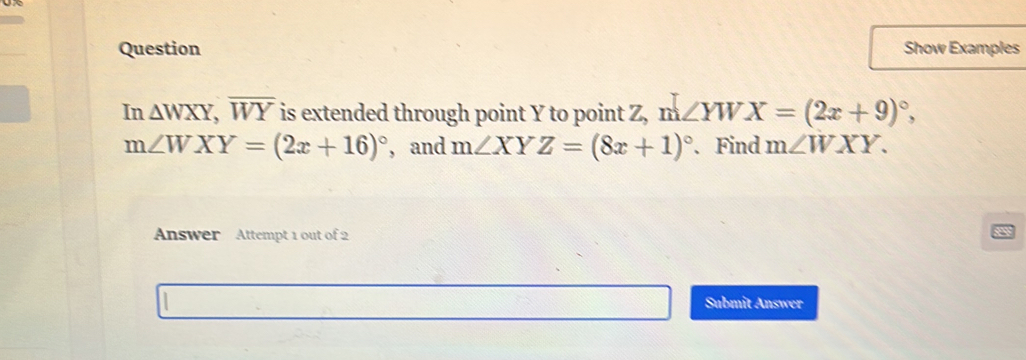 Question Show Examples 
In △ WXY, overline WY is extended through point Y to point Z, m ∠ YWX=(2x+9)^circ ,
m∠ WXY=(2x+16)^circ  , and m∠ XYZ=(8x+1)^circ . Find m∠ WXY. 
Answer Attempt 1 out of 2 
Submit Answer