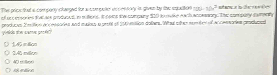 The price that a company charged for a computer accessory is given by the equation 100-10x^2 where is the mumber
of acpessories that are produced, in millions. It costs the company $10 to make each accessory. The company cumenty
produces 2 millipn accessories and makes a proft of 100 milion doliars. What ofter number of accessories produced
yields the came proft?
15 milics
3.45 milioe
40 cilion
48 mailion