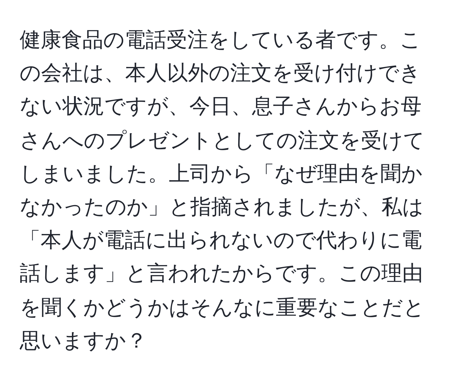 健康食品の電話受注をしている者です。この会社は、本人以外の注文を受け付けできない状況ですが、今日、息子さんからお母さんへのプレゼントとしての注文を受けてしまいました。上司から「なぜ理由を聞かなかったのか」と指摘されましたが、私は「本人が電話に出られないので代わりに電話します」と言われたからです。この理由を聞くかどうかはそんなに重要なことだと思いますか？