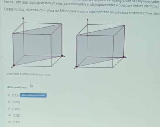 planos cristalograficos são representados
forma , em que quaisquer dois planos paralelos entre si são equivalentes e possuem índices idênticos.
Dessa forma, obtenha os índices de Miller para o plano representado na estrutura cristalina cúbica abais
Assinale a alternativa correta.
Alternativas:
a) (11J) Alternativa assinalada
b) (110)
c) (100)
d) (213)
e) (211)