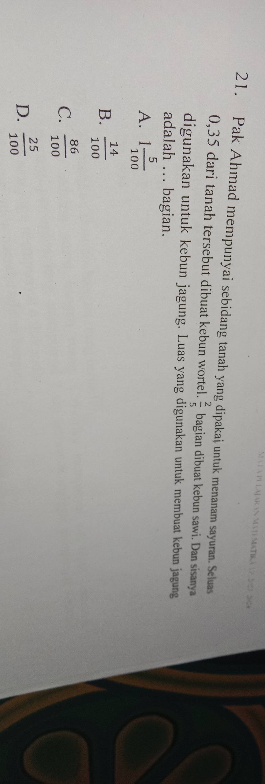 Pak Ahmad mempunyai sebidang tanah yang dipakai untuk menanam sayuran. Seluas
0,35 dari tanah tersebut dibuat kebun wortel.  2/5  bagian dibuat kebun sawi. Dan sisanya
digunakan untuk kebun jagung. Luas yang digunakan untuk membuat kebun jagung
adalah ... bagian.
A. 1 5/100 
B.  14/100 
C.  86/100 
D.  25/100 
