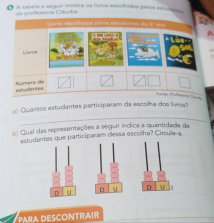 A tabela a seguir mostra os livros escolhidos pelos estudantes
da professora Cláudia.
A
m
3'
dia
_
a) Quantos estudantes participaram da escolha dos livros?
b) Qual das representações a seguir indica a quantidade de
estudantes que participaram dessa escolha? Circule-a.
D U
D U
D U
PARA DESCONTRAIR