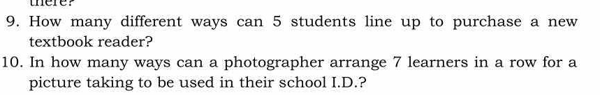 uerer 
9. How many different ways can 5 students line up to purchase a new 
textbook reader? 
10. In how many ways can a photographer arrange 7 learners in a row for a 
picture taking to be used in their school I.D.?