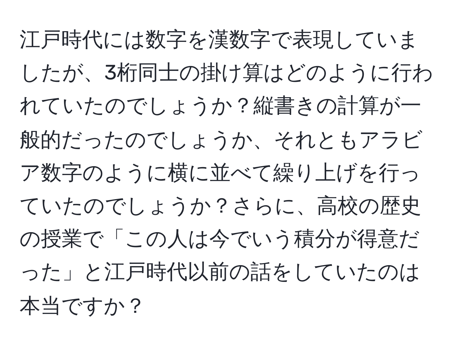 江戸時代には数字を漢数字で表現していましたが、3桁同士の掛け算はどのように行われていたのでしょうか？縦書きの計算が一般的だったのでしょうか、それともアラビア数字のように横に並べて繰り上げを行っていたのでしょうか？さらに、高校の歴史の授業で「この人は今でいう積分が得意だった」と江戸時代以前の話をしていたのは本当ですか？