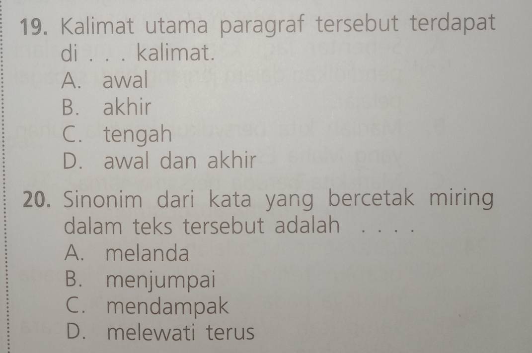 Kalimat utama paragraf tersebut terdapat
di . . . | kalimat.
A. awal
B. akhir
C. tengah
D. awal dan akhir
20. Sinonim dari kata yang bercetak miring
dalam teks tersebut adalah . . ,
A. melanda
B. menjumpai
C. mendampak
D. melewati terus