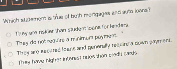 Which statement is true of both mortgages and auto loans?
They are riskier than student loans for lenders.
They do not require a minimum payment.
They are secured loans and generally require a down payment.
They have higher interest rates than credit cards.