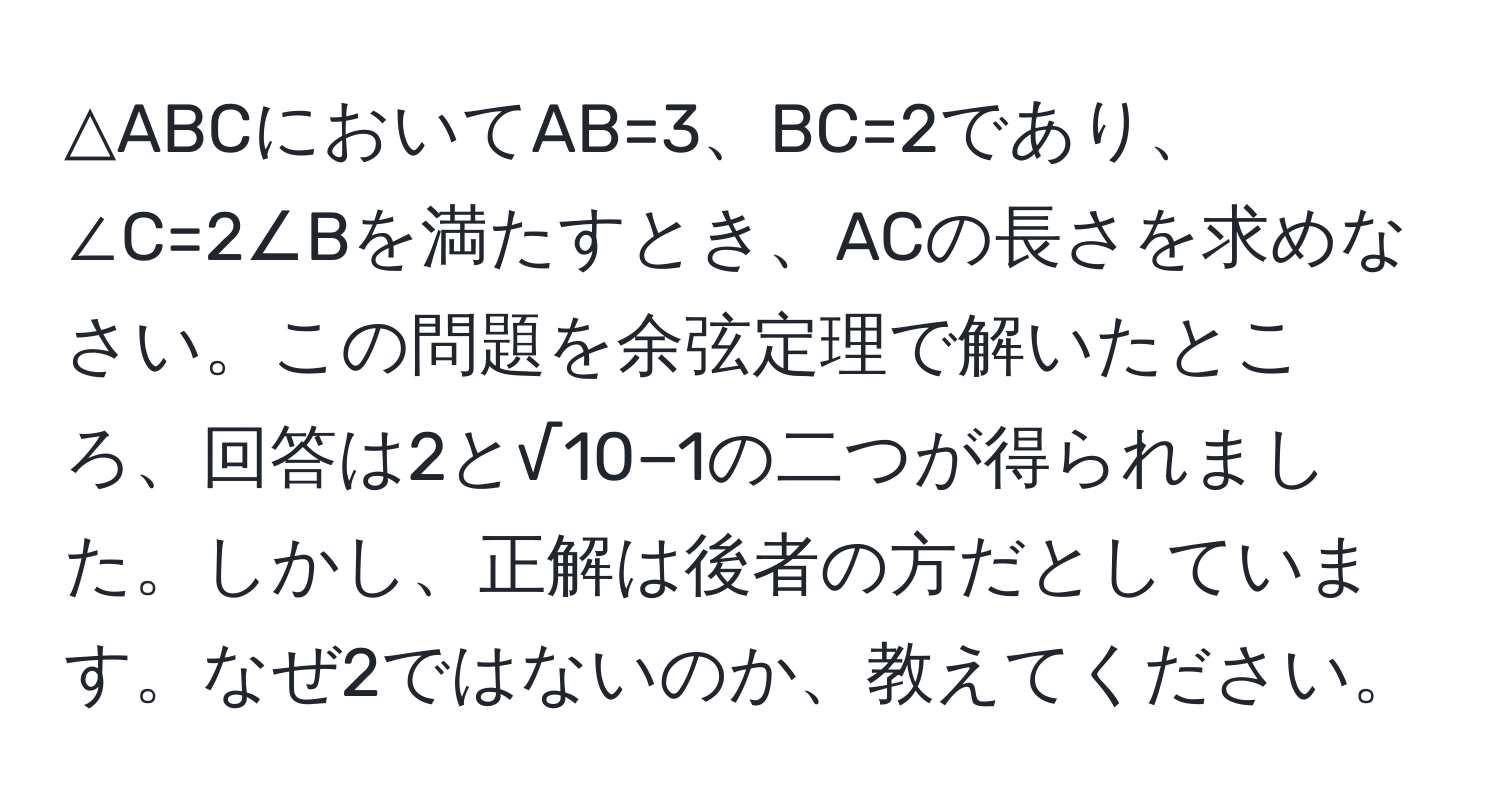 △ABCにおいてAB=3、BC=2であり、∠C=2∠Bを満たすとき、ACの長さを求めなさい。この問題を余弦定理で解いたところ、回答は2と√10−1の二つが得られました。しかし、正解は後者の方だとしています。なぜ2ではないのか、教えてください。