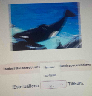 Select the correct ans famoso )lank spaces below: 
se llama 
Este ballena Tilikum.