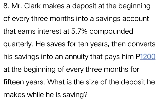 Mr. Clark makes a deposit at the beginning 
of every three months into a savings account 
that earns interest at 5.7% compounded 
quarterly. He saves for ten years, then converts 
his savings into an annuity that pays him P1200
at the beginning of every three months for
fifteen years. What is the size of the deposit he 
makes while he is saving?