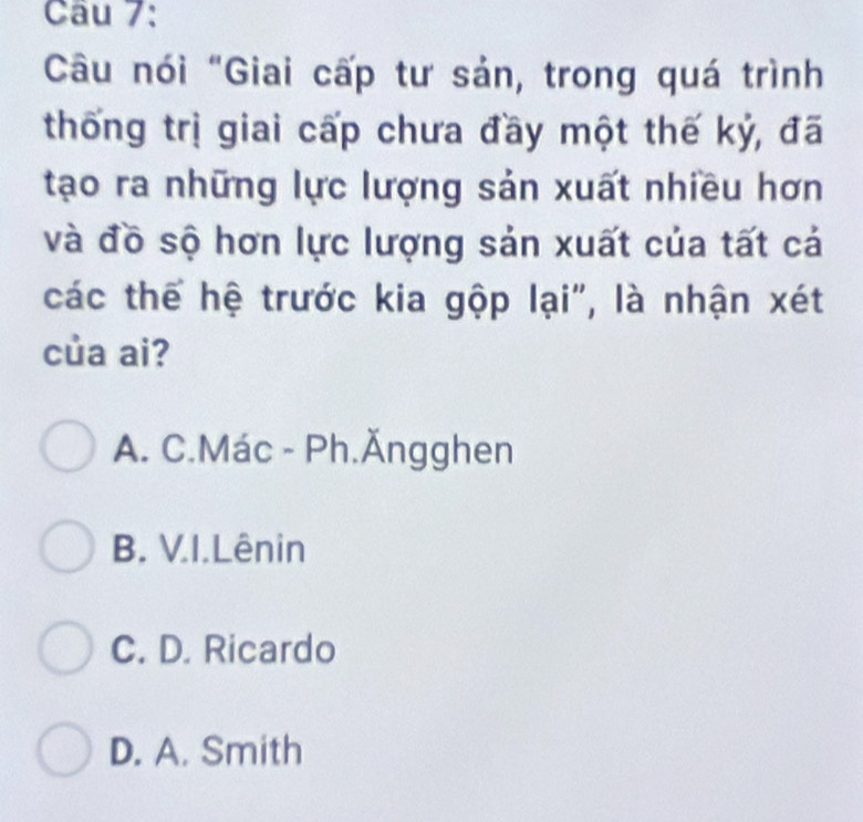 Câu nói "Giai cấp tư sản, trong quá trình
thống trị giai cấp chưa đầy một thế kỷ, đã
tạo ra những lực lượng sản xuất nhiều hơn
và đồ sộ hơn lực lượng sản xuất của tất cả
các thể hệ trước kia gộp lại", là nhận xét
của ai?
A. C.Mác - Ph.Ăngghen
B. V.I.Lênin
C. D. Ricardo
D. A. Smith