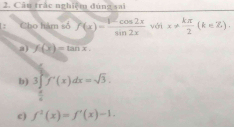 Câu trắc nghiệm đúng sai
: Cho hàm số f(x)= (1-cos 2x)/sin 2x  với x!=  kπ /2 (k∈ Z).
a) f(x)=tan x.
b) 3∈t f'(x)dx=sqrt(3).

 n/6 
c) f^2(x)=f'(x)-1.