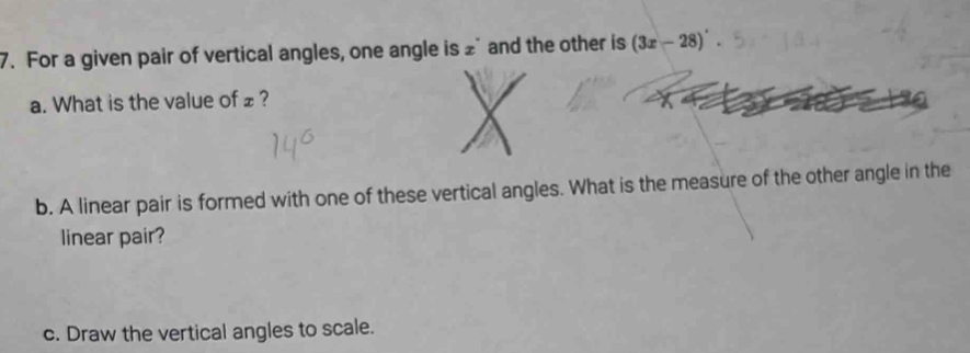 For a given pair of vertical angles, one angle is £ and the other is (3x-28)^
a. What is the value of £? 
b. A linear pair is formed with one of these vertical angles. What is the measure of the other angle in the 
linear pair? 
c. Draw the vertical angles to scale.