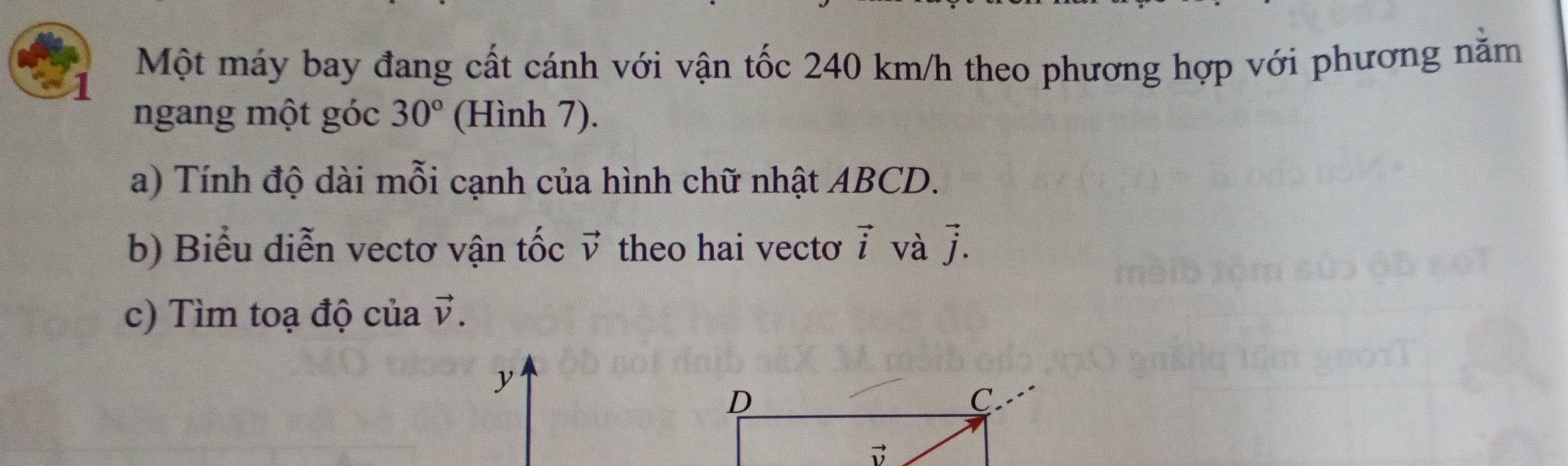 Một máy bay đang cất cánh với vận tốc 240 km/h theo phương hợp với phương nằm
ngang một góc 30° (Hình 7).
a) Tính độ dài mỗi cạnh của hình chữ nhật ABCD.
b) Biểu diễn vectơ vận tốc vector v theo hai vectơ vector i và vector j.
c) Tìm toạ độ của vector v.
y