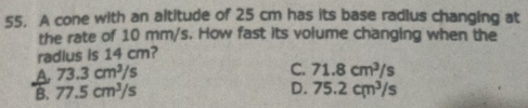 A cone with an altitude of 25 cm has its base radlus changing at
the rate of 10 mm/s. How fast its volume changing when the
radius is 14 cm?
A 73.3cm^3/s
C. 71.8cm^3/s
D.
B. 77.5cm^3/s 75.2cm^3/s