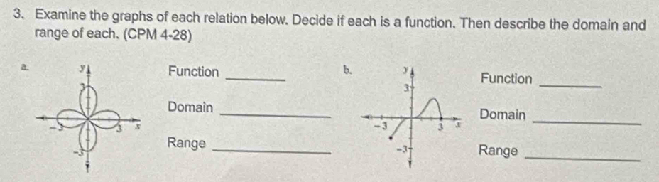 Examine the graphs of each relation below. Decide if each is a function. Then describe the domain and 
range of each. (CPM 4-28) 
aFunction _bFunction 
_ 
Domain 
_ 
Domain 

_ 
Range _Range 
_