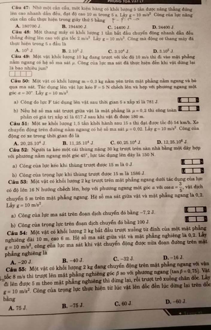 Nhờ một cần cầu, một kiện hàng có khối lượng 5 tần được năng thẳng đứng
lên cao nhanh dân đều, đạt độ cao 10 m trong 5 s. Lây g=10m/s^2 Công của lực năng
của cần cầu thực hiện trong giây thứ 5 bảng
A. 180700 J B. 194400 J C. 14400 J. D. 24400 J
Câu 48: Một thang máy có khổi lượng 1 tần bắt đầu chuyển động nhanh dẫn đều
thẳng đứng lên cao với gia tốc 2m/s^2 Lay g=10m/s^2 Công mà động cơ thang máy đã
thực hiện trong 5 s đầu là
A. 10^5J B. 2.10^5J C. 3.10^4J D. 3.10^5J
Câu 49: Một vật khổi lượng 10 kg đang trượt với tốc độ 10 m/s thì đi vào mặt phẳng
nằm ngang có hệ số ma sát μ. Công của lực ma sát đã thực hiện dến khi vật dừng lại
là bao nhiêu jun?
Câu 50: Một vật có khối lượng m=0.3k kg năm yên trên mặt phẳng nằm ngang và bỏ
qua ma sát. Tác dụng lên vật lực kéo F=5N chếch lên và hợp với phương ngang một
góc alpha =30° Lầy g=10m/s^2
a) Công do lực F tác dụng lên vật sau thời gian 5 s xấp xỉ là 781 J
b) Nếu hệ số ma sát trượt giữa vật là mặt phẳng là mu =0,2 thì công toàn
phần có giá trị xấp xỉ là 617 J sau khi vật đi được 180 m.
Cầu 51: Một xe khối lượng 1,5 tấn khởi hành sau 15 s thì đạt được tốc độ 54 km/h. Xe
chuyển động trên đường nằm ngang có hệ số ma sát mu =0,02. Lay g=10m/s^2 Công của
động cơ xe trong thời gian đó là
A. 20,25.10^4J. B. 11,25.10^4J C. 60,25.10^4J D. 12,25.10^6J
Câu 52: Người ta kéo một cái thùng năng 30 kg trượt trên sản nhà bằng một dây hợp
với phương nằm ngang một góc 45° , lực tác dụng lên dây là 150 N.
a) Công của lực kếo khi thùng trượt được 15 m là 0 J.
b) Công của trọng lực khi thùng trượt được 15 m là 1586 J.
Câu 53: Một vật có khối lượng 2 kg trượt trên mặt phẳng ngang dưới tác dụng của lực
có độ lớn 16 N hướng chếch lên, hợp với phương ngang một gốc a với cos alpha = 3/5  , vật dịch
chuyển 5 m trên mặt phẳng ngang. Hệ số ma sát giữa vật và mặt phẳng ngang là 0,2.
Lấy g=10m/s^2
a) Công của lực ma sát trên đoạn dịch chuyển đó băng −7 2 J
b) Công của trọng lực trên đoạn dịch chuyển đó băng 100 J
Câu 54: Một vật có khối lượng 2 kg bắt đầu trượt xuống từ đĩnh của một mặt phẳng
nghiêng dài 10 m, cao 6 m. Hệ số ma sát giữa vật và mặt phẳng nghiêng là 0,2. Lầy
g=10m/s^2 , công của lực ma sát khi vật chuyển động được nửa đoạn đường trên mặt
phẳng nghiêng là
A. -20 J B. −40 J. C. -32 J. D. −16 J.
Câu 55: Một vật có khối lượng 2 kg đang chuyển động trên mặt phẳng ngang với vận
tốc 8 m/s thì trượt lên mặt phẳng nghiêng gốc β so với phương ngang (tan beta =0,75) Vật
đi lên được 5 m theo mặt phẳng nghiêng thì dừng lại, rồi trượt trở xuống chân đốc. Lây
g=10m/s^2 Công của trọng lực thực hiện từ lúc vật lên dốc đến lúc dừng lại trên đốc
bǎng
A. 75 J. B. −75 J. C. 60 J D. −60 J.