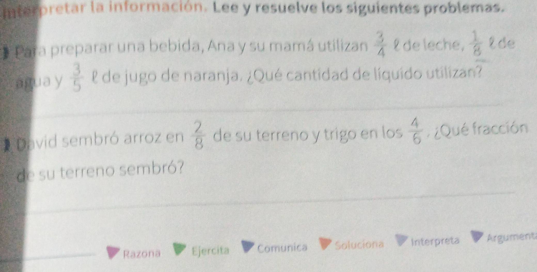 interpretar la información. Lee y resuelve los siguientes problemas. 
* Para preparar una bebida, Ana y su mamá utilizan  3/4  £ de leche,  1/8  t de 
água y  3/5  l de jugo de naranja. ¿Qué cantidad de líquido utilizan? 
David sembró arroz en  2/8  de su terreno y trigo en los  4/6  r ¿Qué fracción 
de su terreno sembró? 
Razona 
Ejercita Comunica Soluciona Interpreta Argument