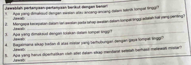 Jawablah pertanyaan-pertanyaan berikut dengan benar! 
1. Apa yang dimaksud dengan awalan atau ancang-ancang dalam teknik lompat tinggi? 
Jawab: 
2. Mengapa kecepatan dalam lari awalan pada tahap awalan dalam lompat tinggi adalah hal yang penting? 
Jawab: 
3. Apa yang dimaksud dengan tolakan dalam lompat tinggi? 
Jawab: 
4. Bagaimana sikap badan di atas mistar yang berhubungan dengan gaya lompat tinggi? 
Jawab: 
5. Apa yang harus diperhatikan oleh atlet dalam sikap mendarat setelah berhasil melewati mistar? 
Jawab